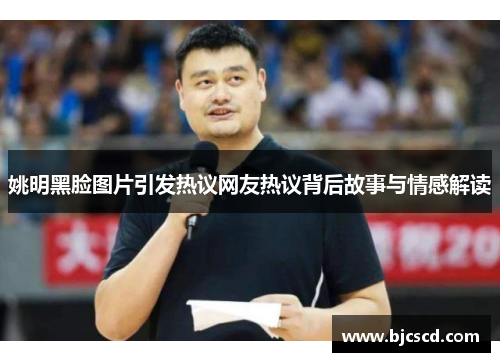 姚明黑脸图片引发热议网友热议背后故事与情感解读