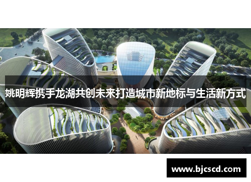 姚明辉携手龙湖共创未来打造城市新地标与生活新方式