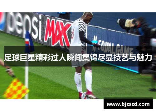 足球巨星精彩过人瞬间集锦尽显技艺与魅力