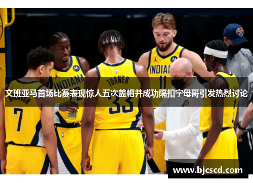 文班亚马首场比赛表现惊人五次盖帽并成功隔扣字母哥引发热烈讨论
